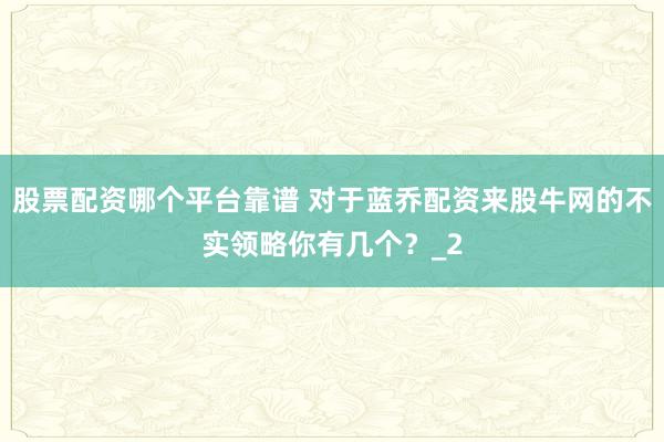 股票配资哪个平台靠谱 对于蓝乔配资来股牛网的不实领略你有几个？_2