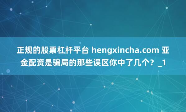 正规的股票杠杆平台 hengxincha.com 亚金配资是骗局的那些误区你中了几个？_1