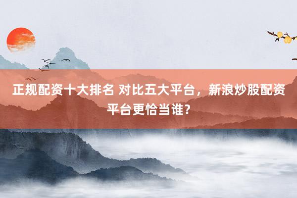 正规配资十大排名 对比五大平台，新浪炒股配资平台更恰当谁？
