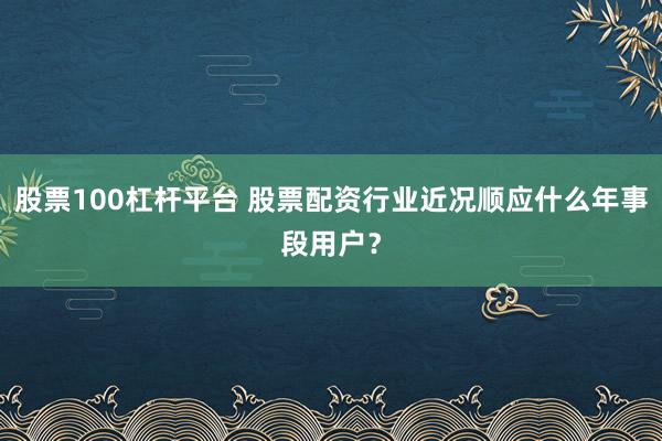 股票100杠杆平台 股票配资行业近况顺应什么年事段用户？